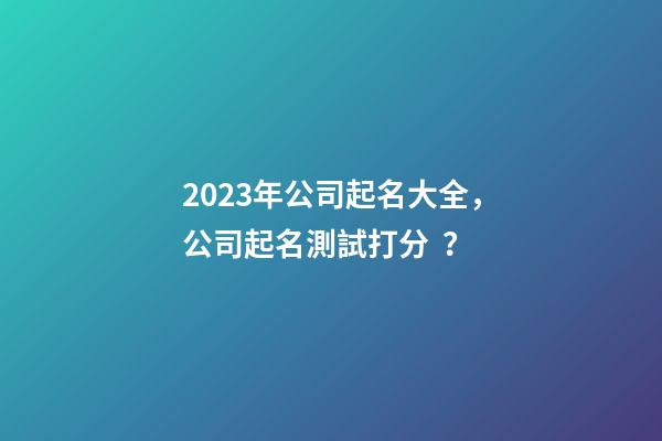2023年公司起名大全，公司起名測試打分？